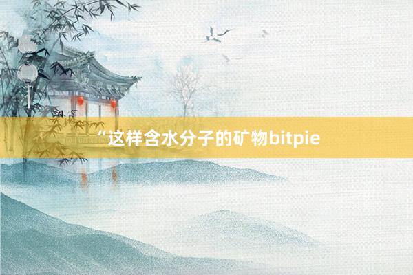 “这样含水分子的矿物bitpie