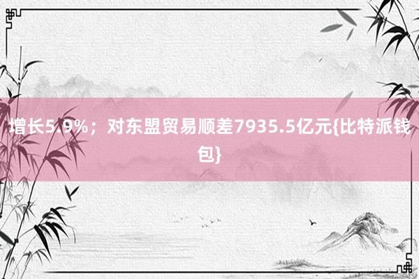 增长5.9%；对东盟贸易顺差7935.5亿元{比特派钱包}