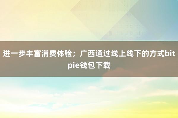 进一步丰富消费体验；广西通过线上线下的方式bitpie钱包下载