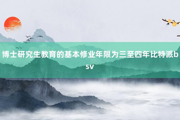 博士研究生教育的基本修业年限为三至四年比特派bsv