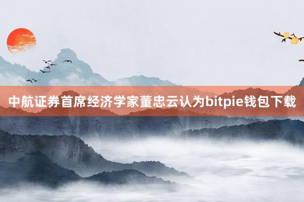 中航证券首席经济学家董忠云认为bitpie钱包下载