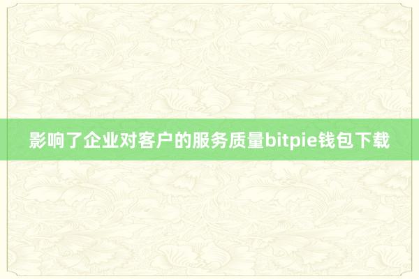 影响了企业对客户的服务质量bitpie钱包下载