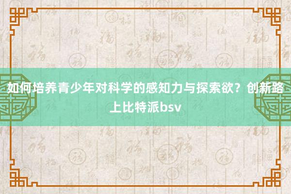 如何培养青少年对科学的感知力与探索欲？创新路上比特派bsv