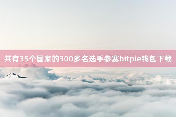 共有35个国家的300多名选手参赛bitpie钱包下载