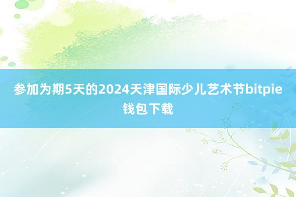 参加为期5天的2024天津国际少儿艺术节bitpie钱包下载