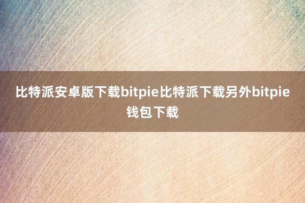 比特派安卓版下载bitpie比特派下载另外bitpie钱包下载